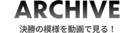 ARCHIVE 決勝の模様を動画で見る！